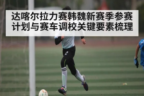 达喀尔拉力赛韩魏新赛季参赛计划与赛车调校关键要素梳理